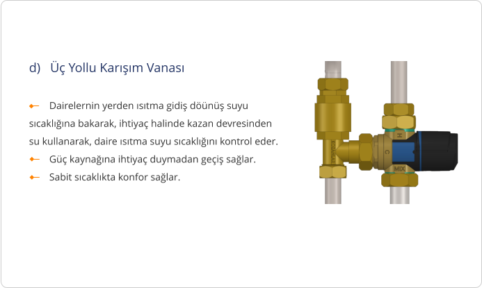 d)   Üç Yollu Karışım Vanası          Dairelernin yerden ısıtma gidiş döünüş suyu sıcaklığına bakarak, ihtiyaç halinde kazan devresinden su kullanarak, daire ısıtma suyu sıcaklığını kontrol eder.         Güç kaynağına ihtiyaç duymadan geçiş sağlar.         Sabit sıcaklıkta konfor sağlar.