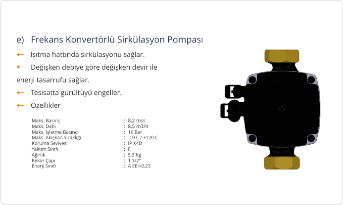 e)   Frekans Konvertörlü Sirkülasyon Pompası         Isıtma hattında sirkülasyonu sağlar.         Değişken debiye göre değişken devir ile  enerji tasarrufu sağlar.         Tesisatta gürültüyü engeller.         Özellikler Maks. Basınç : 8,2 mss Maks. Debi : 8,5 m3/h Maks. İşletme Basıncı : 16 Bar Maks. Akışkan Sıcaklığı : -10 C / +120 C Koruma Seviyesi : IP X4D Yalıtım Sınıfı : F. Ağırlık : 5,3 Kg Rekor Çapı : 1 1/2'' Enerji Sınıfı : A EEI<0,23