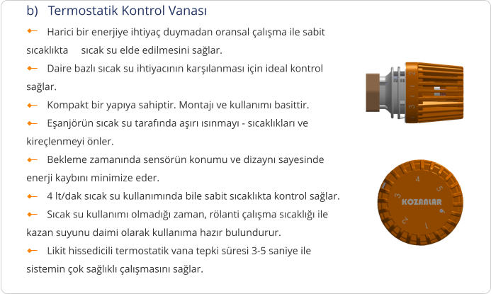 b)   Termostatik Kontrol Vanası         Harici bir enerjiye ihtiyaç duymadan oransal çalışma ile sabit sıcaklıkta     sıcak su elde edilmesini sağlar.         Daire bazlı sıcak su ihtiyacının karşılanması için ideal kontrol sağlar.         Kompakt bir yapıya sahiptir. Montajı ve kullanımı basittir.         Eşanjörün sıcak su tarafında aşırı ısınmayı - sıcaklıkları ve kireçlenmeyi önler.         Bekleme zamanında sensörün konumu ve dizaynı sayesinde enerji kaybını minimize eder.         4 lt/dak sıcak su kullanımında bile sabit sıcaklıkta kontrol sağlar.         Sıcak su kullanımı olmadığı zaman, rölanti çalışma sıcaklığı ile kazan suyunu daimi olarak kullanıma hazır bulundurur.         Likit hissedicili termostatik vana tepki süresi 3-5 saniye ile sistemin çok sağlıklı çalışmasını sağlar.