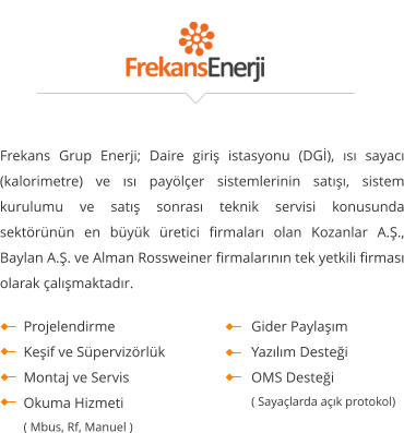 Frekans Grup Enerji; Daire giriş istasyonu (DGİ), ısı sayacı (kalorimetre) ve ısı payölçer sistemlerinin satışı, sistem kurulumu ve satış sonrası teknik servisi konusunda sektörünün en büyük üretici firmaları olan Kozanlar A.Ş., Baylan A.Ş. ve Alman Rossweiner firmalarının tek yetkili firması olarak çalışmaktadır.     Projelendirme Keşif ve Süpervizörlük Montaj ve Servis Okuma Hizmeti  ( Mbus, Rf, Manuel )  Gider Paylaşım  Yazılım Desteği  OMS Desteği  ( Sayaçlarda açık protokol)